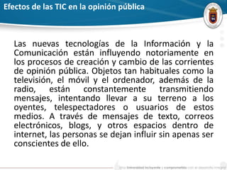 Efectos de las TIC en la opinión pública
Las nuevas tecnologías de la Información y la
Comunicación están influyendo notoriamente en
los procesos de creación y cambio de las corrientes
de opinión pública. Objetos tan habituales como la
televisión, el móvil y el ordenador, además de la
radio, están constantemente transmitiendo
mensajes, intentando llevar a su terreno a los
oyentes, telespectadores o usuarios de estos
medios. A través de mensajes de texto, correos
electrónicos, blogs, y otros espacios dentro de
internet, las personas se dejan influir sin apenas ser
conscientes de ello.
 