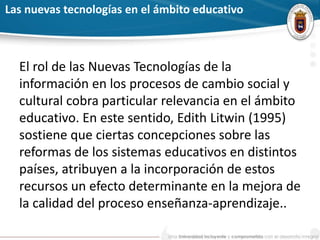 Las nuevas tecnologías en el ámbito educativo
El rol de las Nuevas Tecnologías de la
información en los procesos de cambio social y
cultural cobra particular relevancia en el ámbito
educativo. En este sentido, Edith Litwin (1995)
sostiene que ciertas concepciones sobre las
reformas de los sistemas educativos en distintos
países, atribuyen a la incorporación de estos
recursos un efecto determinante en la mejora de
la calidad del proceso enseñanza-aprendizaje..
 