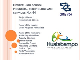CENTER HIGH SCHOOL
INDUSTRIAL TECHNOLOGY AND
SERVICES NO. 64
Project Name:
Huatabampo Sonora
Name of the master:
Dulce Angelica Hernández
Name of the members:
Karla Jaqueline Meza
Aracely Sánchez
Frania Robles
Esmeralda Ponce
Alejandro Quintero
Carlos López
Frida Valenzuela
Ramon Barreras

 