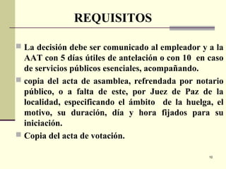 10
 La decisión debe ser comunicado al empleador y a la
AAT con 5 días útiles de antelación o con 10 en caso
de servicios públicos esenciales, acompañando.
 copia del acta de asamblea, refrendada por notario
público, o a falta de este, por Juez de Paz de la
localidad, especificando el ámbito de la huelga, el
motivo, su duración, día y hora fijados para su
iniciación.
 Copia del acta de votación.
REQUISITOS
 