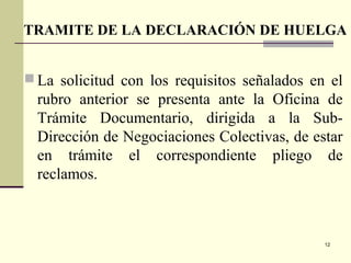 12
 La solicitud con los requisitos señalados en el
rubro anterior se presenta ante la Oficina de
Trámite Documentario, dirigida a la Sub-
Dirección de Negociaciones Colectivas, de estar
en trámite el correspondiente pliego de
reclamos.
TRAMITE DE LA DECLARACIÓN DE HUELGA
 