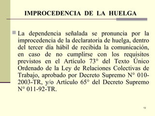 13
 La dependencia señalada se pronuncia por la
improcedencia de la declaratoria de huelga, dentro
del tercer día hábil de recibida la comunicación,
en caso de no cumplirse con los requisitos
previstos en el Artículo 73° del Texto Único
Ordenado de la Ley de Relaciones Colectivas de
Trabajo, aprobado por Decreto Supremo N° 010-
2003-TR, y/o Artículo 65° del Decreto Supremo
N° 011-92-TR.
IMPROCEDENCIA DE LA HUELGA
 