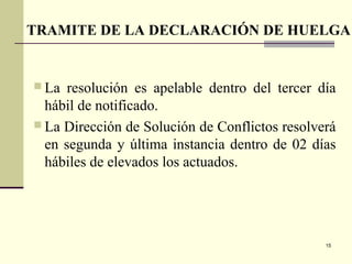 15
 La resolución es apelable dentro del tercer día
hábil de notificado.
 La Dirección de Solución de Conflictos resolverá
en segunda y última instancia dentro de 02 días
hábiles de elevados los actuados.
TRAMITE DE LA DECLARACIÓN DE HUELGA
 