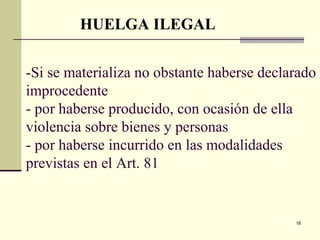16
-Si se materializa no obstante haberse declarado
improcedente
- por haberse producido, con ocasión de ella
violencia sobre bienes y personas
- por haberse incurrido en las modalidades
previstas en el Art. 81
HUELGA ILEGAL
 