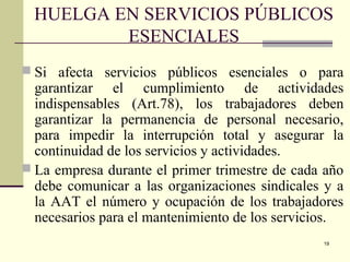 19
HUELGA EN SERVICIOS PÚBLICOS
ESENCIALES
 Si afecta servicios públicos esenciales o para
garantizar el cumplimiento de actividades
indispensables (Art.78), los trabajadores deben
garantizar la permanencia de personal necesario,
para impedir la interrupción total y asegurar la
continuidad de los servicios y actividades.
 La empresa durante el primer trimestre de cada año
debe comunicar a las organizaciones sindicales y a
la AAT el número y ocupación de los trabajadores
necesarios para el mantenimiento de los servicios.
 