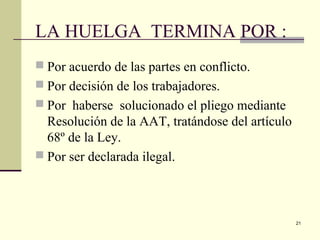 21
LA HUELGA TERMINA POR :
 Por acuerdo de las partes en conflicto.
 Por decisión de los trabajadores.
 Por haberse solucionado el pliego mediante
Resolución de la AAT, tratándose del artículo
68º de la Ley.
 Por ser declarada ilegal.
 
