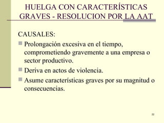 22
HUELGA CON CARACTERÍSTICAS
GRAVES - RESOLUCION POR LA AAT
CAUSALES:
 Prolongación excesiva en el tiempo,
comprometiendo gravemente a una empresa o
sector productivo.
 Deriva en actos de violencia.
 Asume características graves por su magnitud o
consecuencias.
 