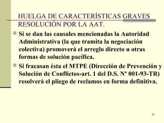 23
HUELGA DE CARACTERÍSTICAS GRAVES
RESOLUCIÓN POR LA AAT.
 Si se dan las causales mencionadas la Autoridad
Administrativa (la que tramita la negociación
colectiva) promoverá el arreglo directo u otras
formas de solución pacífica.
 Si fracasan ésta el MTPE (Dirección de Prevención y
Solución de Conflictos-art. 1 del D.S. Nº 001-93-TR)
resolverá el pliego de reclamos en forma definitiva.
 