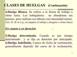 6
4.Huelga Blanca. Se refiere a la forma de trabajo a
ritmo lento. Los trabajadores no abandonan sus
puestos, pero realizan sus labores con intensidad menor.
(Art. 81 de la Ley, no ampara el trabajo a desgano o ritmo lento)
En cuanto a su duración .
5.Huelga determinada. Cuando es por tiempo
determinado y se fija su duración por anticipado.
6.Huelga Indefinida. Carece de fecha de terminación,
generalmente depende del curso de la reclamación.
CLASES DE HUELGAS (Continuación)
 