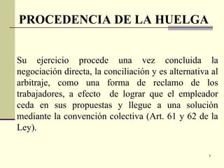 7
Su ejercicio procede una vez concluida la
negociación directa, la conciliación y es alternativa al
arbitraje, como una forma de reclamo de los
trabajadores, a efecto de lograr que el empleador
ceda en sus propuestas y llegue a una solución
mediante la convención colectiva (Art. 61 y 62 de la
Ley).
PROCEDENCIA DE LA HUELGA
 