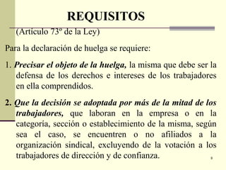 9
(Artículo 73º de la Ley)
Para la declaración de huelga se requiere:
1. Precisar el objeto de la huelga, la misma que debe ser la
defensa de los derechos e intereses de los trabajadores
en ella comprendidos.
2. Que la decisión se adoptada por más de la mitad de los
trabajadores, que laboran en la empresa o en la
categoría, sección o establecimiento de la misma, según
sea el caso, se encuentren o no afiliados a la
organización sindical, excluyendo de la votación a los
trabajadores de dirección y de confianza.
REQUISITOS
 