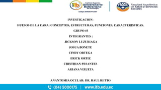INVESTIGACION:
HUESOS DE LA CARA: CONCEPTOS, ESTRUCTURAS, FUNCIONES, CARACTERISTICAS.
GRUPO #3
INTEGRANTES :
JICKSON LUZURIAGA
JOSUA BONETE
CINDY ORTEGA
ERICK ORTIZ
CRISTHIAN PESANTES
ARIANA VIZUETA
ANANTOMIA OCULAR: DR. RAUL RETTO
 