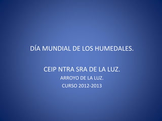 DÍA MUNDIAL DE LOS HUMEDALES.

   CEIP NTRA SRA DE LA LUZ.
        ARROYO DE LA LUZ.
         CURSO 2012-2013
 