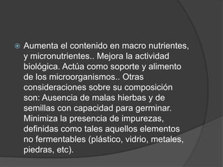    Aumenta el contenido en macro nutrientes,
    y micronutrientes.. Mejora la actividad
    biológica. Actúa como soporte y alimento
    de los microorganismos.. Otras
    consideraciones sobre su composición
    son: Ausencia de malas hierbas y de
    semillas con capacidad para germinar.
    Minimiza la presencia de impurezas,
    definidas como tales aquellos elementos
    no fermentables (plástico, vidrio, metales,
    piedras, etc).
 