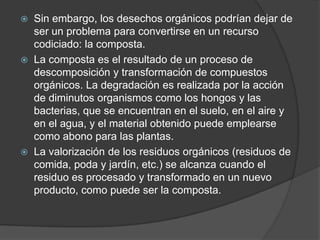  Sin embargo, los desechos orgánicos podrían dejar de
  ser un problema para convertirse en un recurso
  codiciado: la composta.
 La composta es el resultado de un proceso de
  descomposición y transformación de compuestos
  orgánicos. La degradación es realizada por la acción
  de diminutos organismos como los hongos y las
  bacterias, que se encuentran en el suelo, en el aire y
  en el agua, y el material obtenido puede emplearse
  como abono para las plantas.
 La valorización de los residuos orgánicos (residuos de
  comida, poda y jardín, etc.) se alcanza cuando el
  residuo es procesado y transformado en un nuevo
  producto, como puede ser la composta.
 