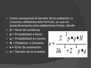    Como conocemos el tamaño de la población (o
    universo) utilizamos esta fórmula, ya que es
    específicamente para poblaciones finitas, donde:
   Z = Nivel de confianza.
   p = Probabilidad a favor.
   q = Probabilidad en contra.
   N = Población o Universo
   e = Error de estimación.
   n = Tamaño de la muestra
 