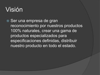 Visión
   Ser una empresa de gran
    reconocimiento por nuestros productos
    100% naturales, crear una gama de
    productos especializados para
    especificaciones definidas, distribuir
    nuestro producto en todo el estado.
 