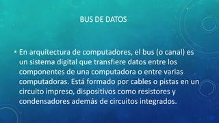 BUS DE DATOS
• En arquitectura de computadores, el bus (o canal) es
un sistema digital que transfiere datos entre los
componentes de una computadora o entre varias
computadoras. Está formado por cables o pistas en un
circuito impreso, dispositivos como resistores y
condensadores además de circuitos integrados.
 