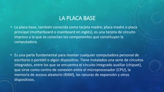 LA PLACA BASE
• La placa base, también conocida como tarjeta madre, placa madre o placa
principal (motherboard o mainboard en inglés), es una tarjeta de circuito
impreso a la que se conectan los componentes que constituyen la
computadora.
• Es una parte fundamental para montar cualquier computadora personal de
escritorio o portátil o algún dispositivo. Tiene instalados una serie de circuitos
integrados, entre los que se encuentra el circuito integrado auxiliar (chipset),
que sirve como centro de conexión entre el microprocesador (CPU), la
memoria de acceso aleatorio (RAM), las ranuras de expansión y otros
dispositivos.
 