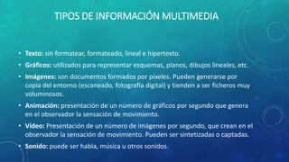 TIPOS DE INFORMACIÓN MULTIMEDIA
• Texto: sin formatear, formateado, lineal e hipertexto.
• Gráficos: utilizados para representar esquemas, planos, dibujos lineales, etc.
• Imágenes: son documentos formados por píxeles. Pueden generarse por
copia del entorno (escaneado, fotografía digital) y tienden a ser ficheros muy
voluminosos.
• Animación: presentación de un número de gráficos por segundo que genera
en el observador la sensación de movimiento.
• Vídeo: Presentación de un número de imágenes por segundo, que crean en el
observador la sensación de movimiento. Pueden ser sintetizadas o captadas.
• Sonido: puede ser habla, música u otros sonidos.
 