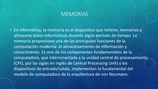 MEMORIAS
• En informática, la memoria es el dispositivo que retiene, memoriza o
almacena datos informáticos durante algún período de tiempo. ​La
memoria proporciona una de las principales funciones de la
computación moderna: el almacenamiento de información y
conocimiento. Es uno de los componentes fundamentales de la
computadora, que interconectada a la unidad central de procesamiento
(CPU, por las siglas en inglés de Central Processing Unit) y los
dispositivos de entrada/salida, implementan lo fundamental del
modelo de computadora de la arquitectura de von Neumann.
 