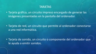 TARJETAS
• Tarjeta gráfica, un circuito impreso encargado de generar las
imágenes presentadas en la pantalla del ordenador.
• Tarjeta de red, un circuito que permite al ordenador conectarse
a una red informática.
• Tarjeta de sonido, un circuito o componente del ordenador que
le ayuda a emitir sonidos.
 