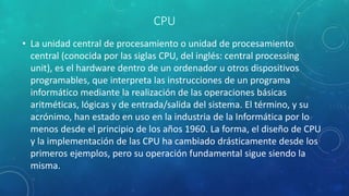 CPU
• La unidad central de procesamiento o unidad de procesamiento
central (conocida por las siglas CPU, del inglés: central processing
unit), es el hardware dentro de un ordenador u otros dispositivos
programables, que interpreta las instrucciones de un programa
informático mediante la realización de las operaciones básicas
aritméticas, lógicas y de entrada/salida del sistema. El término, y su
acrónimo, han estado en uso en la industria de la Informática por lo
menos desde el principio de los años 1960.​ La forma, el diseño de CPU
y la implementación de las CPU ha cambiado drásticamente desde los
primeros ejemplos, pero su operación fundamental sigue siendo la
misma.
 