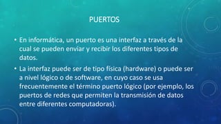 PUERTOS
• En informática, un puerto es una interfaz a través de la
cual se pueden enviar y recibir los diferentes tipos de
datos.
• La interfaz puede ser de tipo física (hardware) o puede ser
a nivel lógico o de software, en cuyo caso se usa
frecuentemente el término puerto lógico (por ejemplo, los
puertos de redes que permiten la transmisión de datos
entre diferentes computadoras).
 