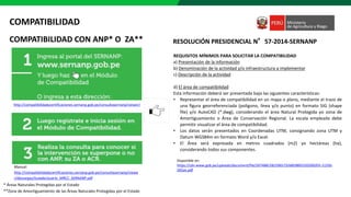 COMPATIBILIDAD CON ANP* O ZA**
COMPATIBILIDAD
Manual:
http://compatibilidadycertificaciones.sernanp.gob.pe/consultasernanp/viewe
r/descargas/GuiadeUsuario_MRCC_SERNANP.pdf
* Áreas Naturales Protegidas por el Estado
**Zona de Amortiguamiento de las Áreas Naturales Protegidas por el Estado
http://compatibilidadycertificaciones.sernanp.gob.pe/consultasernanp/viewer/
REQUISITOS MÍNIMOS PARA SOLICITAR LA COMPATIBILIDAD
a) Presentación de la información
b) Denominación de la actividad y/o infraestructura a implementar
c) Descripción de la actividad
d) El área de compatibilidad
Esta información deberá ser presentada bajo las siguientes características:
• Representar el área de compatibilidad en un mapa o plano, mediante el trazo de
una figura georreferenciada (polígono, línea y/o punto) en formato SIG (shape
file) y/o AutoCAD (*.dwg), considerando el área Natural Protegida yo zona de
Amortiguamiento o Área de Conservación Regional. La escala empleada debe
permitir visualizar el área de compatibilidad.
• Los datos serán presentados en Coordenadas UTM, consignando zona UTM y
Datum WGS84m en formato Word y/o Excel.
• El Área será expresada en metros cuadrados (m2) yo hectáreas (ha),
considerando todos sus componentes.
RESOLUCIÓN PRESIDENCIAL N°57-2014-SERNANP
https://cdn.www.gob.pe/uploads/document/file/507488/28229657326859892320200203-11250-
5ll5on.pdf
Disponible en:
 