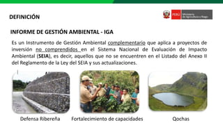 INFORME DE GESTIÓN AMBIENTAL - IGA
Es un Instrumento de Gestión Ambiental complementario que aplica a proyectos de
inversión no comprendidos en el Sistema Nacional de Evaluación de Impacto
Ambiental (SEIA), es decir, aquellos que no se encuentren en el Listado del Anexo II
del Reglamento de la Ley del SEIA y sus actualizaciones.
Defensa Ribereña Fortalecimiento de capacidades Qochas
DEFINICIÓN
 