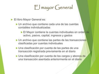El mayor General
 El libro Mayor General es:
 Un archivo que contiene cada una de las cuentas
contables individualizadas
 El Mayor contiene la cuentas individuales en orden de
activo, pasivo, capital, ingresos y gastos
 Un archivo que contiene las partes de las transacciones
clasificadas por cuentas individuales
 Una clasificación por cuenta de las partes de una
transacción registrada previamente en el diario
 Una clasificación por cuenta de los cargos y abonos de
una transacción asentada anteriormente en el diario
 