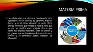 MATERIA PRIMA
• La materia prima que interviene directamente en la
elaboración de un producto se denomina material
directo, y es el primer elemento de costo. Debe
tenerse en cuenta que no toda la materia prima que
se usa se clasifica como material directo, por
cuanto hay algunos materiales, como los aceites y
las grasas, que no intervienen directamente en el
proceso y se consideran costos indirectos de
fabricación.
 