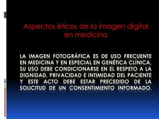 Aspectos éticos de la imagen digital
            en medicina

LA IMAGEN FOTOGRÁFICA ES DE USO FRECUENTE
EN MEDICINA Y EN ESPECIAL EN GENÉTICA CLÍNICA,
SU USO DEBE CONDICIONARSE EN EL RESPETO A LA
DIGNIDAD, PRIVACIDAD E INTIMIDAD DEL PACIENTE
Y ESTE ACTO DEBE ESTAR PRECEDIDO DE LA
SOLICITUD DE UN CONSENTIMIENTO INFORMADO.
 