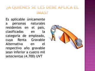 Es aplicable únicamente
a personas naturales
residentes en el país,
clasificadas en la
categoría de empleado,
cuya Renta Gravable
Alternativa en el
respectivo año gravable
sean inferior a cuatro mil
setecientas (4.700) UVT
 