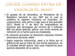  El pasado 26 de diciembre, el Presidente de la
República sancionó la Ley 1607 por la cual se
modifica el régimen tributario en Colombia. En
consecuencia, ésta entra a regir para el año gravable
2013. Desde el 1º de Abril los empleadores de
personas que devenguen por encima de 3 millones
600 mil pesos deberán aplicar una tarifa mínima de
retención en la fuente para sus empleados.
 El naciente gravamen se denomina impuesto mínimo
alternativo nacional, IMAN.
 Según expertos tributaritas, pese a lo dicho por el
gobierno de que se trata de una norma equitativa, en
la realidad tiende aplicar más tasas impositivas para
quienes dependen de su salario.
 