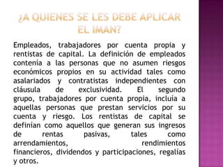 Empleados, trabajadores por cuenta propia y
rentistas de capital. La definición de empleados
contenía a las personas que no asumen riesgos
económicos propios en su actividad tales como
asalariados y contratistas independientes con
cláusula de exclusividad. El segundo
grupo, trabajadores por cuenta propia, incluía a
aquellas personas que prestan servicios por su
cuenta y riesgo. Los rentistas de capital se
definían como aquellos que generan sus ingresos
de rentas pasivas, tales como
arrendamientos, rendimientos
financieros, dividendos y participaciones, regalías
y otros.
 