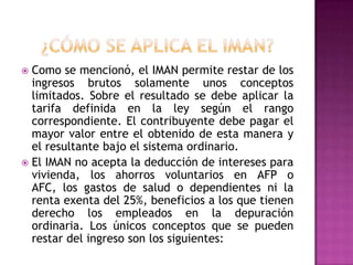  Como se mencionó, el IMAN permite restar de los
ingresos brutos solamente unos conceptos
limitados. Sobre el resultado se debe aplicar la
tarifa definida en la ley según el rango
correspondiente. El contribuyente debe pagar el
mayor valor entre el obtenido de esta manera y
el resultante bajo el sistema ordinario.
 El IMAN no acepta la deducción de intereses para
vivienda, los ahorros voluntarios en AFP o
AFC, los gastos de salud o dependientes ni la
renta exenta del 25%, beneficios a los que tienen
derecho los empleados en la depuración
ordinaria. Los únicos conceptos que se pueden
restar del ingreso son los siguientes:
 