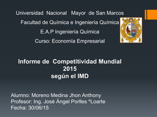 Universidad Nacional Mayor de San Marcos
Facultad de Química e Ingeniería Química
E.A.P Ingeniería Química
Curso: Economía Empresarial
Informe de Competitividad Mundial
2015
según el IMD
Alumno: Moreno Medina Jhon Anthony
Profesor: Ing. José Ángel Porlles ºLoarte
Fecha: 30/06/15
 