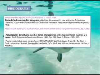BIBLIOGRAFIA   http://www.fao.org/DOCREP/006/X3170S/X3170S00.HTM Gu í a del administrador pesquero - Medidas de ordenaci ó n y su aplicación Editado por´Kevern L. Cochrane Oficial de Pesca -Divisi ó n de Recursos Pesqueros/Departamento de pesca, FAO http://assets.ocean2012.eu/publication_documents/documents/21/original/Reduciendo_la_huella-_Avanzando_hacia_una_pesca_de_bajo_impacto.pdf . Actualización del estudio mundial de las interacciones entre los mam í feros marinos y la pesca.   FAO Documento T é cnico de Pesca. 1991. No. 251, Supl. 1. Roma, FAO. 62P. Pesca incidental de aves y mam í feros: DEVASTACI Ó N MARINA Javier Arata, Dr. Cs, Sist. y Ecol. Universidad Austral. Rodrigo Hucke-Gaete, DrCs. Biol. Mar. Oficina para Am é rica del Sur y Ant á rtica. 