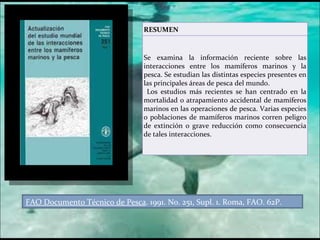 FAO Documento Técnico de Pesca . 1991. No. 251, Supl. 1. Roma, FAO. 62P. RESUMEN Se examina la información reciente sobre las interacciones entre los mamíferos marinos y la pesca. Se estudian las distintas especies presentes en las principales áreas de pesca del mundo. Los estudios más recientes se han centrado en la mortalidad o atrapamiento accidental de mamíferos marinos en las operaciones de pesca. Varias especies o poblaciones de mamíferos marinos corren peligro de extinción o grave reducción como consecuencia de tales interacciones.  