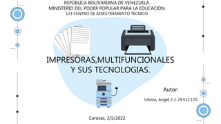 IMPRESORAS,MULTIFUNCIONALES
Y SUS TECNOLOGIAS.
Autor:
Urbina, Angel; C.I: 29.512.170
Caracas, 3/5/2022
REPÚBLICA BOLIVARIANA DE VENEZUELA.
MINISTERIO DEL PODER POPULAR PARA LA EDUCACIÓN.
123 CENTRO DE ADIESTRAMIENTO TECNICO.
 