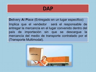 DAP 
Delivery At Place (Entregado en un lugar especifico) 
Implica que el vendedor será el responsable de 
entregar la mercancía en el lugar convenido dentro del 
país de importación sin que se descargue la 
mercancía del medio de transporte contratado por el 
(Transporte Multimodal). 
 