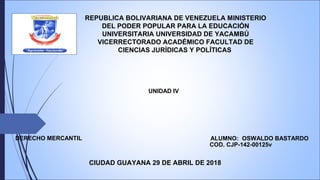 REPUBLICA BOLIVARIANA DE VENEZUELA MINISTERIO
DEL PODER POPULAR PARA LA EDUCACIÓN
UNIVERSITARIA UNIVERSIDAD DE YACAMBÚ
VICERRECTORADO ACADÉMICO FACULTAD DE
CIENCIAS JURÍDICAS Y POLÍTICAS
CIUDAD GUAYANA 29 DE ABRIL DE 2018
ALUMNO: OSWALDO BASTARDO
UNIDAD IV
COD. CJP-142-00125v
DERECHO MERCANTIL
 