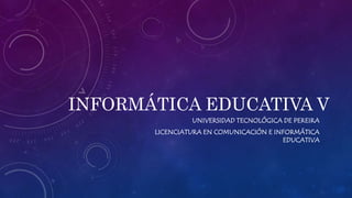 INFORMÁTICA EDUCATIVA V 
UNIVERSIDAD TECNOLÓGICA DE PEREIRA 
LICENCIATURA EN COMUNICACIÓN E INFORMÁTICA 
EDUCATIVA 
 
