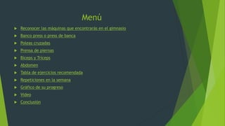 Menú
 Reconocer las máquinas que encontrarás en el gimnasio
 Banco press o press de banca
 Poleas cruzadas
 Prensa de piernas
 Bíceps y Tríceps
 Abdomen
 Tabla de ejercicios recomendada
 Repeticiones en la semana
 Gráfico de su progreso
 Video
 Conclusión
 