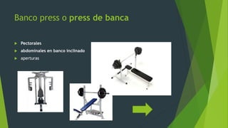 Banco press o press de banca
 Pectorales
 abdominales en banco inclinado
 aperturas
 