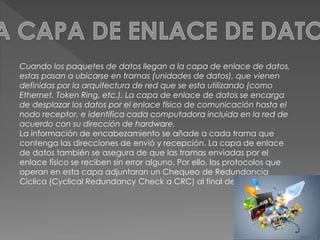 Cuando los paquetes de datos llegan a la capa de enlace de datos, 
estas pasan a ubicarse en tramas (unidades de datos), que vienen 
definidas por la arquitectura de red que se esta utilizando (como 
Ethernet, Token Ring, etc.). La capa de enlace de datos se encarga 
de desplazar los datos por el enlace físico de comunicación hasta el 
nodo receptor, e identifica cada computadora incluida en la red de 
acuerdo con su dirección de hardware. 
La información de encabezamiento se añade a cada trama que 
contenga las direcciones de envió y recepción. La capa de enlace 
de datos también se asegura de que las tramas enviadas por el 
enlace físico se reciben sin error alguno. Por ello, los protocolos que 
operan en esta capa adjuntaran un Chequeo de Redundancia 
Cíclica (Cyclical Redundancy Check a CRC) al final de cada trama 
 