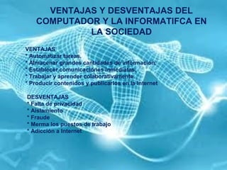 VENTAJAS Y DESVENTAJAS DEL
COMPUTADOR Y LA INFORMATIFCA EN
LA SOCIEDAD
VENTAJAS
* Automatizar tareas.
* Almacenar grandes cantidades de información.
* Establecer comunicaciones inmediatas.
* Trabajar y aprender colaborativamente.
* Producir contenidos y publicarlos en la Internet
DESVENTAJAS
* Falta de privacidad
* Aislamiento
* Fraude
* Merma los puestos de trabajo
* Adicción a Internet
 