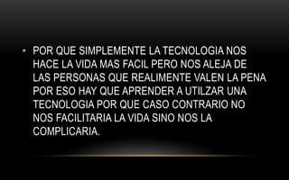 • POR QUE SIMPLEMENTE LA TECNOLOGIA NOS
HACE LA VIDA MAS FACIL PERO NOS ALEJA DE
LAS PERSONAS QUE REALIMENTE VALEN LA PENA
POR ESO HAY QUE APRENDER A UTILZAR UNA
TECNOLOGIA POR QUE CASO CONTRARIO NO
NOS FACILITARIA LA VIDA SINO NOS LA
COMPLICARIA.
 