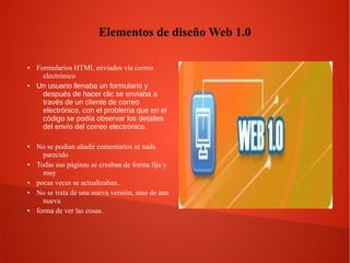 Elementos de diseño Web 1.0
● Formularios HTML enviados vía correo
electrónico
● Un usuario llenaba un formulario y
después de hacer clic se enviaba a
través de un cliente de correo
electrónico, con el problema que en el
código se podía observar los detalles
del envío del correo electrónico.
● No se podían añadir comentarios ni nada
parecido
● Todas sus páginas se creaban de forma fija y
muy
● pocas veces se actualizaban.
● No se trata de una nueva versión, sino de una
nueva
● forma de ver las cosas.
 